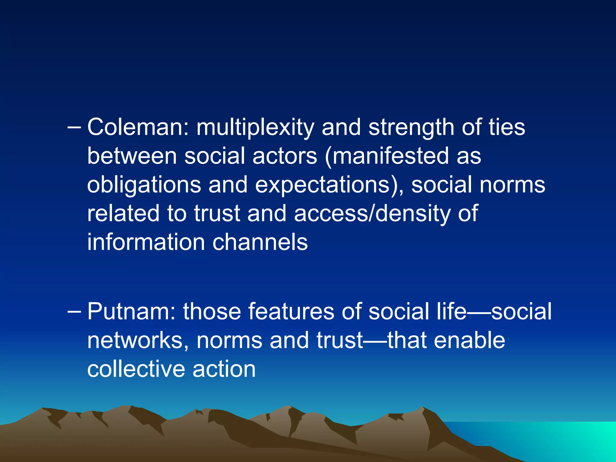 Coleman: multiplexity and strength of ties between social actors (manifested as obligations and expectations), social norms related to trust and access/density of information channels Putnam: those features of social life—social networks, norms and trust—that enable collective action 