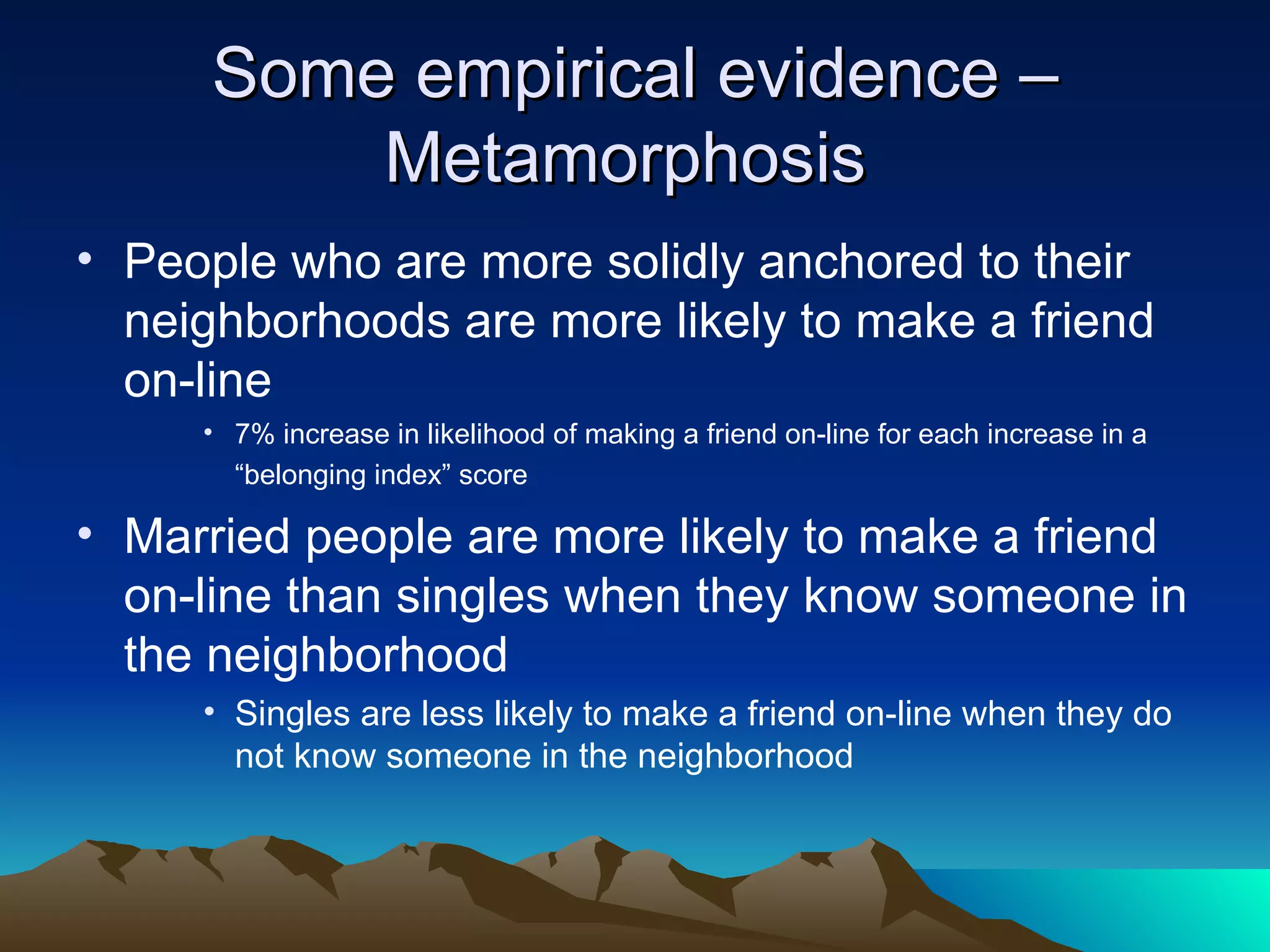 Some empirical evidence – Metamorphosis  People who are more solidly anchored to their neighborhoods are more likely to make a friend on-line  7% increase in likelihood of making a friend on-line for each increase in a “belonging index” score   Married people are more likely to make a friend on-line than singles when they know someone in the neighborhood Singles are less likely to make a friend on-line when they do not know someone in the neighborhood 