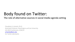 Body found on Twitter:
The role of alternative sources in social media agenda setting


 Claudette G. Artwick, Ph.D.
 Associate Professor, Washington and Lee University
 ICA 2012 Conference, 5/26/12
 artwickc@wlu.edu
 On Twitter @artwickc
 