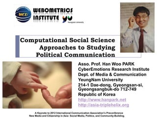 WEBOMETRICS
     INSTITUTE


Computational Social Science
    Approaches to Studying
   Political Communication
                                            Asso. Prof. Han Woo PARK
                                            CyberEmotions Research Institute
                                            Dept. of Media & Communication
                                            YeungNam University
                                            214-1 Dae-dong, Gyeongsan-si,
                                            Gyeongsangbuk-do 712-749
                                            Republic of Korea
                                            http://www.hanpark.net
                                            http://asia-triplehelix.org
      A Keynote to 2012 International Communication Association’s Preconference
  New Media and Citizenship in Asia: Social Media, Politics, and Community-Building.
 