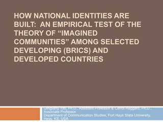 HOW NATIONAL IDENTITIES ARE
BUILT: AN EMPIRICAL TEST OF THE
THEORY OF “IMAGINED
COMMUNITIES” AMONG SELECTED
DEVELOPING (BRICS) AND
DEVELOPED COUNTRIES
Qingjiang Yao, Ph.D., Assistant Professor & Carrol Haggard, Ph.D.,
Associate Professor
Department of Communication Studies, Fort Hays State University,
Hays, KS, USA
 
