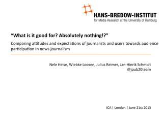 “What	
  is	
  it	
  good	
  for?	
  Absolutely	
  nothing!?”	
  	
  
	
  
Comparing	
  a+tudes	
  and	
  expecta3ons	
  of	
  journalists	
  and	
  users	
  towards	
  audience	
  
par3cipa3on	
  in	
  news	
  journalism	
  
Nele	
  Heise,	
  Wiebke	
  Loosen,	
  Julius	
  Reimer,	
  Jan-­‐Hinrik	
  Schmidt	
  
@jpub20team	
  
	
  
	
  
	
  
	
  
	
  
ICA	
  |	
  London	
  |	
  June	
  21st	
  2013	
  
	
  
 