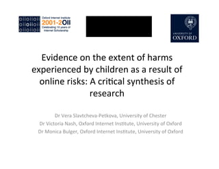 Evidence	
  on	
  the	
  extent	
  of	
  harms
experienced	
  by	
  children	
  as	
  a	
  result	
  of
online	
  risks:	
  A	
  cri:cal	
  synthesis	
  of
research
Dr	
  Vera	
  Slavtcheva-­‐Petkova,	
  University	
  of	
  Chester
Dr	
  Victoria	
  Nash,	
  Oxford	
  Internet	
  Ins:tute,	
  University	
  of	
  Oxford
Dr	
  Monica	
  Bulger,	
  Oxford	
  Internet	
  Ins:tute,	
  University	
  of	
  Oxford
 