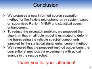  We proposed a new informed source separation
method for the flexible microphone array system based
on supervised Rank-1 MNMF and statistical speech
enhancement.
 To reduce the mismatch problem, we proposed the
algorithm that an all-pole model is estimated to deform
the bases using the reliable spectral components
sampled by the statistical signal enhancement method.
 We revealed that the proposed method outperforms the
conventional methods via experiments with actual
sounds in the rescue robot.
18
Conclusion
Thank you for your attention!
 