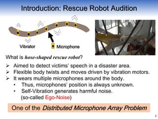 Introduction: Rescue Robot Audition
 Aimed to detect victims’ speech in a disaster area.
 Flexible body twists and moves driven by vibration motors.
 It wears multiple microphones around the body.
• Thus, microphones’ position is always unknown.
• Self-Vibration generates harmful noise.
(so-called Ego-Noise)
One of the Distributed Microphone Array Problem
3
MicrophoneVibrator
What is hose-shaped rescue robot?
 