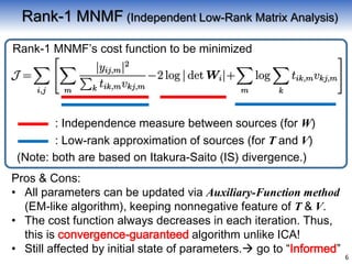 6
Rank-1 MNMF (Independent Low-Rank Matrix Analysis)
Pros & Cons:
• All parameters can be updated via Auxiliary-Function method
(EM-like algorithm), keeping nonnegative feature of T & V.
• The cost function always decreases in each iteration. Thus,
this is convergence-guaranteed algorithm unlike ICA!
• Still affected by initial state of parameters. go to “Informed”
Rank-1 MNMF’s cost function to be minimized
: Independence measure between sources (for W)
: Low-rank approximation of sources (for T and V)
(Note: both are based on Itakura-Saito (IS) divergence.)
 