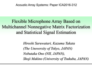 Flexible Microphone Array Based on
Multichannel Nonnegative Matrix Factorization
and Statistical Signal Estimation
Hiroshi Saruwatari, Kazuma Takata
(The Unoversity of Tokyo, JAPAN)
Nobutaka Ono (NII, JAPAN),
Shoji Makino (University of Tsukuba, JAPAN)
Acoustic Array Systems: Paper ICA2016-312
 