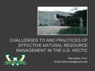 CHALLENGES TO AND PRACTICES OF
EFFECTIVE NATURAL RESOURCE
MANAGEMENT IN THE U.S. ARCTIC
Rahul Mitra, Ph.D.
Email: Rahul.mitra@wayne.edu
 