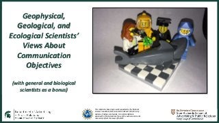 This material is based upon work supported by the National
Science Foundation (NSF, Grant AISL 1421214-1421723. Any
opinions, findings, conclusions, or recommendations
expressed in this material are those of the authors and do not
necessarily reflect the views of the NSF.
Geophysical,
Geological, and
Ecological Scientists’
Views About
Communication
Objectives
(with general and biological
scientists as a bonus)
 