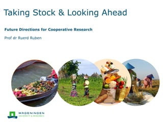 Taking Stock & Looking Ahead
Future Directions for Cooperative Research
Prof dr Ruerd Ruben
 