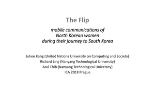 The Flip
mobile communications of
North Korean women
during their journey to South Korea
Juhee Kang (United Nations University on Computing and Society)
Richard Ling (Nanyang Technological University)
Arul Chib (Nanyang Technological University)
ICA 2018 Prague
 