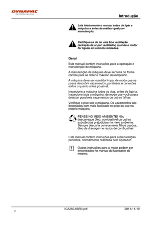 Introdução
ICA250-6BR3.pdf 2011-11-10
Leia inteiramente o manual antes de ligar a
máquina e antes de realizar qualquer
manutenção.
Leia inteiramente o manual antes de ligar a
máquina e antes de realizar qualquer
manutenção.
Certifique-se de ter uma boa ventilação
(extração de ar por ventilador) quando o motor
for ligado em recintos fechados.
Certifique-se de ter uma boa ventilação
(extração de ar por ventilador) quando o motor
for ligado em recintos fechados.
Geral
Este manual contém instruções para a operação e
manutenção da máquina.
A manutenção da máquina deve ser feita de forma
correta para se obter o máximo desempenho.
A máquina deve ser mantida limpa, de modo que se
possa descobrir vazamentos, parafusos e conexões
soltos o quanto antes possível.
Inspecione a máquina todos os dias, antes de ligá-la.
Inspecione toda a máquina, de modo que você possa
detectar possíveis vazamentos ou outras falhas.
Verifique o piso sob a máquina. Os vazamentos são
detectados com mais facilidade no piso do que na
própria máquina.
PENSE NO MEIO AMBIENTE! Não
descarregue óleo, combustível ou outras
substâncias prejudiciais no meio ambiente.
Sempre descarte corretamente filtros usados,
óleo de drenagem e restos de combustível.
PENSE NO MEIO AMBIENTE! Não
descarregue óleo, combustível ou outras
substâncias prejudiciais no meio ambiente.
Sempre descarte corretamente filtros usados,
óleo de drenagem e restos de combustível.
Este manual contém instruções para a manutenção
periódica, normalmente realizada pelo operador.
Outras instruções para o motor podem ser
encontradas no manual do fabricante do
mesmo.
Outras instruções para o motor podem ser
encontradas no manual do fabricante do
mesmo.
2
 