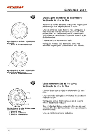 Manutenção - 250 h
ICA250-6BR3.pdf 2011-11-10
Engrenagens planetárias do eixo traseiro -
Verificação do nível de óleo
Fig. Verificação de nível - engrenagem
planetária, anti-patinagem
1. Bujão de abastecimento/nível
Fig. Verificação de nível - engrenagem
planetária
1. Bujão de abastecimento/nível
1
1
Posicione o cilindro de forma ao bujão na engrenagem
planetária (1) ficar na posição das "9 horas".
Limpe e remova o bujão de nível (1) e verifique se o
óleo chega ao nível do orifício do bujão. Se o nível
estiver baixo, encha com óleo até ao nível correcto.
Utilize óleo de transmissão. Consulte a especificação
de lubrificantes.
Limpe e coloque novamente o bujão.
Verifique o nível do óleo da mesma forma nas
restantes engrenagens planetárias do eixo traseiro.
Caixa de transmissão do rolo (D/PD) -
Verificação de nível do óleo
Fig. Verificação do nível do óleo- caixa
de transmissão do rolo
1. Bujão de nível
2. Bujão de enchimento
3. Bujão de esvaziamento
1
2
3
Coloque o rolo com o bujão de enchimento (2) para
cima.
Limpe em redor do bujão de nível (1) e desaperte em
seguida o bujão.
Verifique se o nível do óleo alcança até à esquina
inferior da abertura do bujão.
Se o nível estiver baixo, encha com óleo até ao nível
correcto. Use óleo de transmissão (ver especificações
de lubrificantes).
Limpe e monte novamente os bujões.
92
 
