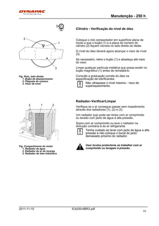 Manutenção - 250 h
ICA250-6BR3.pdf2011-11-10
Cilindro - Verificação do nível de óleo
Fig. Rolo, lado direito
1. Bujão de abastecimento
2. Plaqueta do número
3. Visor de nível
1
2
3
Coloque o rolo compactador em superfície plana de
modo a que o bujão (1) e a placa do número do
cilindro (2) fiquem visíveis no lado direito do deste.
O nível do óleo deverá agora alcançar o visor de nível
(3).
Se necessário, retire o bujão (1) e abasteça até meio
do visor.
Limpe qualquer partícula metálica que possa existir no
bujão magnético (1) antes de reinstalá-lo.
Consulte a graduação correta do óleo na
especificação de lubrificantes.
Não ultrapasse o nível máximo - risco de
superaquecimento.
Não ultrapasse o nível máximo - risco de
superaquecimento.
Radiador–Verificar/Limpar
Fig. Compartimento do motor
1. Radiador de água
2. Radiador do ar de recarga
3. Radiador do óleo hidráulico
1 23 Verifique se o ar consegue passar sem impedimento
através dos radiadores (1), (2) e (3).
Um radiador sujo pode ser limpo com ar comprimido
ou lavado com jacto de água a alta pressão.
Sopre com ar comprimido ou lave o radiador na
direcção contrária à do ar refrigerante.
Tenha cuidado ao lavar com jacto de água a alta
pressão e não coloque o bocal do jacto
demasiado próximo do radiador.
Tenha cuidado ao lavar com jacto de água a alta
pressão e não coloque o bocal do jacto
demasiado próximo do radiador.
Usar óculos protectores ao trabalhar com ar
comprimido ou lavagem à pressão.
Usar óculos protectores ao trabalhar com ar
comprimido ou lavagem à pressão.
93
 