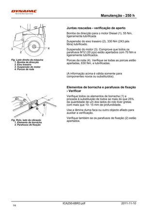 Manutenção - 250 h
ICA250-6BR3.pdf 2011-11-10
Fig. Lado direito da máquina
1. Bomba da direcção
2. Eixo traseiro
3. Suspensão do motor
4. Porcas da roda
1
2
3 4
Juntas roscadas - verificação de aperto
Bomba da direcção para o motor Diesel (1), 55 Nm,
ligeiramente lubrificada
Suspensão do eixo traseiro (2), 330 Nm (243 pés
libra) lubrificado.
Suspensão do motor (3). Comprove que todos os
parafusos M12 (20 pçs) estão apertados com 70 Nm e
ligeiramente lubrificados.
Porcas da roda (4). Verifique se todas as porcas estão
apertadas, 630 Nm, e lubrificadas.
(A informação acima é válida somente para
componentes novos ou substituídos).
Elementos de borracha e parafusos de fixação
- Verificar
Fig. Rolo, lado da vibração
1. Elemento de borracha
2. Parafusos de fixação
1
2
Verifique todos os elementos de borracha (1) e
proceda à substituição de todos se mais do que 25%
da quantidade de um dos lados do rolo tiver gretas
com mais que 10- 15 mm de profundidade.
Use a lâmina duma faca ou outro objecto afiado para
auxiliar a verificação.
Verifique também se os parafusos de fixação (2) estão
apertados.
94
 