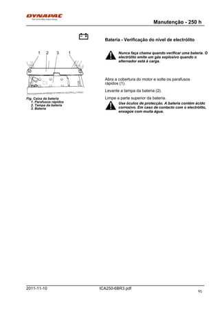 Manutenção - 250 h
ICA250-6BR3.pdf2011-11-10
Bateria - Verificação do nível de electrólito
Fig. Caixa da bateria
1. Parafusos rápidos
2. Tampa da bateria
3. Bateria
11 2 3 Nunca faça chama quando verificar uma bateria. O
electrólito emite um gás explosivo quando o
alternador está à carga.
Nunca faça chama quando verificar uma bateria. O
electrólito emite um gás explosivo quando o
alternador está à carga.
Abra a cobertura do motor e solte os parafusos
rápidos (1).
Levante a tampa da bateria (2).
Limpe a parte superior da bateria.
Use óculos de protecção. A bateria contém ácido
corrosivo. Em caso de contacto com o electrólito,
enxagúe com muita água.
Use óculos de protecção. A bateria contém ácido
corrosivo. Em caso de contacto com o electrólito,
enxagúe com muita água.
95
 