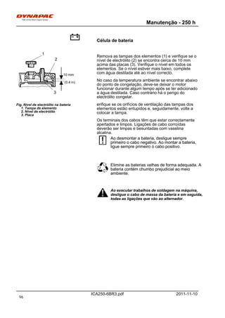 Manutenção - 250 h
ICA250-6BR3.pdf 2011-11-10
Célula de bateria
Fig. Nível de electrólito na bateria
1. Tampa de elemento
2. Nível de electrólito
3. Placa
10 mm
(0.4 in)
1
2
3
Remova as tampas dos elementos (1) e verifique se o
nível de electrólito (2) se encontra cerca de 10 mm
acima das placas (3). Verifique o nível em todos os
elementos. Se o nível estiver mais baixo, complete
com água destilada até ao nível correcto.
No caso da temperatura ambiente se encontrar abaixo
do ponto de congelação, deve-se deixar o motor
funcionar durante algum tempo após se ter adicionado
a água destilada. Caso contrário há o perigo do
electrólito congelar.
erifique se os orifícios de ventilação das tampas dos
elementos estão entupidos e, seguidamente, volte a
colocar a tampa.
Os terminais dos cabos têm que estar correctamente
apertados e limpos. Ligações de cabo corroídas
deverão ser limpas e besuntadas com vaselina
alcalina.
Ao desmontar a bateria, desligue sempre
primeiro o cabo negativo. Ao montar a bateria,
ligue sempre primeiro o cabo positivo.
Ao desmontar a bateria, desligue sempre
primeiro o cabo negativo. Ao montar a bateria,
ligue sempre primeiro o cabo positivo.
Elimine as baterias velhas de forma adequada. A
bateria contém chumbo prejudicial ao meio
ambiente.
Elimine as baterias velhas de forma adequada. A
bateria contém chumbo prejudicial ao meio
ambiente.
Ao executar trabalhos de soldagem na máquina,
desligue o cabo de massa da bateria e em seguida,
todas as ligações que vão ao alternador.
Ao executar trabalhos de soldagem na máquina,
desligue o cabo de massa da bateria e em seguida,
todas as ligações que vão ao alternador.
96
 