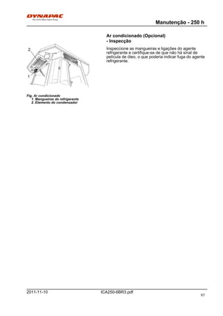 Manutenção - 250 h
ICA250-6BR3.pdf2011-11-10
Ar condicionado (Opcional)
- Inspecção
Fig. Ar condicionado
1. Mangueiras do refrigerante
2. Elemento do condensador
1
2 Inspeccione as mangueiras e ligações do agente
refrigerante e certifique-se de que não há sinal de
película de óleo, o que poderia indicar fuga do agente
refrigerante.
97
 
