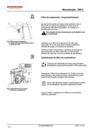 Manutenção - 500 h
ICA250-6BR3.pdf 2011-11-10
Filtro de arejamento - Inspecção/limpeza
Fig. Reservatório hidráulico
2. ampão de enchimento/Filtro do ar
3. Visor de nível
3
2
Se estiver entupido em algum dos sentidos, lave o
filtro com um pouco de gasóleo e sopre com ar
comprimido até obter passagem, ou substitua o
tampão por um novo.
Use sempre óculos de protecção ao trabalhar com
ar comprimido.
Use sempre óculos de protecção ao trabalhar com
ar comprimido.
Verifique se o filtro de arejamento (2) não está
obstruído. O ar tem que poder passar livremente
através do bujão, em ambos os sentidos.
Ponha o motor a funcionar e verifique se há fuga de
óleo hidráulico no filtro. Controle o nível do óleo
através do visor de nível (3) e ateste se necessário.
Substituição do filtro do combustivel
Fig. Compartimento do motor
1. Filtro de combustível
1
Coloque um recipente por baixo para recolher
combustível que escorre quando o filtro está solto.
Coloque um recipente por baixo para recolher
combustível que escorre quando o filtro está solto.
Desaperte o filtro do combustivel (1). O filtro é de tipo
descartável e não pode ser limpo. Encaminhe-o para
local de eliminação ecológica de resíduos.
Para mais detalhes sobre a substituição do filtro
do combustivel, consulte o manual do motor.
Para mais detalhes sobre a substituição do filtro
do combustivel, consulte o manual do motor.
Ligue o motor e verifique se o filtro do combustivel
está bem apertado.
100
 