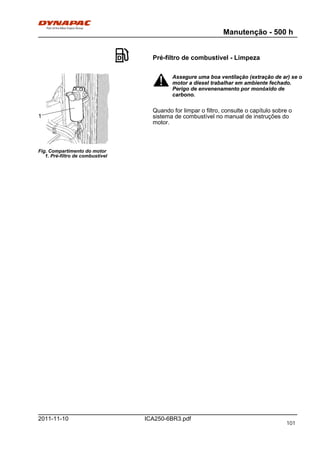 Manutenção - 500 h
ICA250-6BR3.pdf2011-11-10
Pré-filtro de combustível - Limpeza
Fig. Compartimento do motor
1. Pré-filtro de combustível
1
Assegure uma boa ventilação (extração de ar) se o
motor a diesel trabalhar em ambiente fechado.
Perigo de envenenamento por monóxido de
carbono.
Assegure uma boa ventilação (extração de ar) se o
motor a diesel trabalhar em ambiente fechado.
Perigo de envenenamento por monóxido de
carbono.
Quando for limpar o filtro, consulte o capítulo sobre o
sistema de combustível no manual de instruções do
motor.
101
 