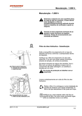 Manutenção - 1.000 h
ICA250-6BR3.pdf2011-11-10
Manutenção - 1.000 h
Estacione a máquina em uma superfície plana.
Se nada for dito em contrário, o motor deverá
estar desligado e o freio de
emergência/estacionamento aplicado durante
todos os trabalhos de verificação e ajuste na
máquina.
Estacione a máquina em uma superfície plana.
Se nada for dito em contrário, o motor deverá
estar desligado e o freio de
emergência/estacionamento aplicado durante
todos os trabalhos de verificação e ajuste na
máquina.
Garanta um bom arejamento (extração de ar)
quando o motor funcionar em espaços
interiores. Perigo de envenenamento com
monóxido de carbono.
Garanta um bom arejamento (extração de ar)
quando o motor funcionar em espaços
interiores. Perigo de envenenamento com
monóxido de carbono.
Filtro do óleo hidráulico - Substituição
3
2
Fig. Reservatório hidráulico
2. Tampão de enchimento
3. Visor de nível
1
Fig. Compartimento do motor
1. Filtro do óleo hidráulico (x1)
Solte a tampa/filtro de arejamento (2) no topo do
depósito de forma a eliminar a sobrepressão dentro
do depósito.
Verifique se o filtro de arejamento (2) não está
obstruído. O ar tem que poder passar livremente
através do tampão, em ambos os sentidos.
Se estiver entupido em algum dos sentidos, lave o
filtro com um pouco de gasóleo e sopre com ar
comprimido até obter passagem, ou substitua o
tampão por um novo.
Use óculos de protecção ao trabalhar com ar
comprimido.
Use óculos de protecção ao trabalhar com ar
comprimido.
Limpre cuidadosamente em volta do filtro de oleo
hidráulico.
Retire o filtro (1) e entregue-o numa instalação de
recolha de resíduos com regras ambientais. O
filtro é de tipo descartável e não pode ser limpo.
Retire o filtro (1) e entregue-o numa instalação de
recolha de resíduos com regras ambientais. O
filtro é de tipo descartável e não pode ser limpo.
Verifique se o anel vedante velho não fica no
suporte do filtro. De outro modo ocorrerão fugas
entre os vedantes novos e os velhos.
Verifique se o anel vedante velho não fica no
suporte do filtro. De outro modo ocorrerão fugas
entre os vedantes novos e os velhos.
103
 