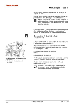 Manutenção - 1.000 h
ICA250-6BR3.pdf 2011-11-10
Limpe cuidadosamente a superfície de vedação do
suporte do filtro.
Aplique uma camada fina de óleo hidráulico limpo na
junta do novo filtro. Enrosque bem o filtro à mão.
Aperte primeiro até a junta do filtro encostar ao
suporte do filtro. Aperte em seguida mais meia
volta. Não aperte o filtro demasiado, pois pode
danificar a junta.
Aperte primeiro até a junta do filtro encostar ao
suporte do filtro. Aperte em seguida mais meia
volta. Não aperte o filtro demasiado, pois pode
danificar a junta.
Coloque o motor a funcionar e verifique se há fuga de
óleo hidráulico no filtro. Controle o nível do óleo
através do visor de nível (3) e ateste se necessário.
Reservatório de óleo hidráulico -
Esvaziamento
Fig. Reservatório do óleo hidráulico,
parte inferior
1. Torneira de esvaziamento
2. Bujão
1
2
A água condensada no reservatório do óleo hidráulico
é retirada através do bujão (2).
O esvaziamento deve se realizado com o cilindro
imóvel durante um período prolongado, por exemplo
de um dia para o outro.
Proceda ao vazamento da seguinte
forma:
- Desaparafuse o bujão (2).
- Coloque um recipiente vazio sob a torneira. - Abrir a
torneira (1). Retire qualquer líquido condensado.
- Feche a torneira de esvaziamento e coloque
novamente o bujão.
Guarde o óleo hidráulico e condensado e
entregue-o numa estação de depósito de
resíduos com regras ambientais.
Guarde o óleo hidráulico e condensado e
entregue-o numa estação de depósito de
resíduos com regras ambientais.
104
 