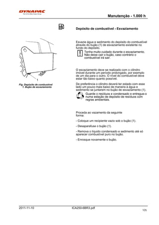 Manutenção - 1.000 h
ICA250-6BR3.pdf2011-11-10
Depósito de combustível - Esvaziamento
1
Fig. Depósito de combustível
1. Bujão de esvaziamento
Esvazie água e sedimento do depósito do combustível
através do bujão (1) de esvaziamento existente no
fundo do depósito.
Tenha muito cuidado durante o esvaziamento.
Não deixe cair o bujão, caso contrário o
combustível irá sair.
Tenha muito cuidado durante o esvaziamento.
Não deixe cair o bujão, caso contrário o
combustível irá sair.
O esvaziamento deve se realizado com o cilindro
imóvel durante um período prolongado, por exemplo
de um dia para o outro. O nível do combustível deve
estar tão baixo quanto possível.
De preferência o cilindro deverá ter estado com esse
lado um pouco mais baixo de maneira à água e
sedimento se juntarem no bujão de esvaziamento (1).
Guarde o resíduos e condensado e entregue-o
numa estação de depósito de resíduos com
regras ambientais.
Guarde o resíduos e condensado e entregue-o
numa estação de depósito de resíduos com
regras ambientais.
Proceda ao vazamento da seguinte
forma:
- Coloque um recipiente vazio sob o bujão (1).
- Desaparafuse o bujão (1).
- Remova o líquido condensado e sedimento até só
aparecer combustível puro no bujão.
- Enrosque novamente o bujão.
105
 