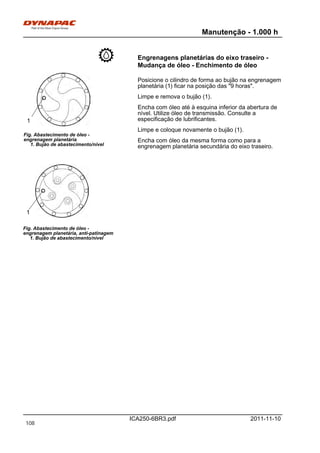Manutenção - 1.000 h
ICA250-6BR3.pdf 2011-11-10
Engrenagens planetárias do eixo traseiro -
Mudança de óleo - Enchimento de óleo
Fig. Abastecimento de óleo -
engrenagem planetária
1. Bujão de abastecimento/nível
Fig. Abastecimento de óleo -
engrenagem planetária, anti-patinagem
1. Bujão de abastecimento/nível
1
1
Posicione o cilindro de forma ao bujão na engrenagem
planetária (1) ficar na posição das "9 horas".
Limpe e remova o bujão (1).
Encha com óleo até à esquina inferior da abertura de
nível. Utilize óleo de transmissão. Consulte a
especificação de lubrificantes.
Limpe e coloque novamente o bujão (1).
Encha com óleo da mesma forma como para a
engrenagem planetária secundária do eixo traseiro.
108
 