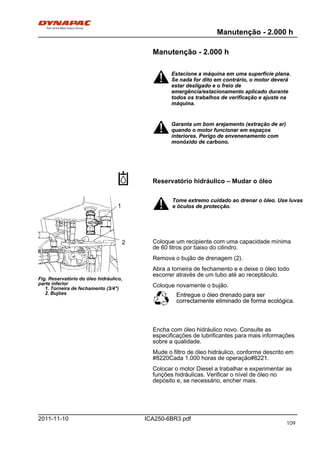 Manutenção - 2.000 h
ICA250-6BR3.pdf2011-11-10
Manutenção - 2.000 h
Estacione a máquina em uma superfície plana.
Se nada for dito em contrário, o motor deverá
estar desligado e o freio de
emergência/estacionamento aplicado durante
todos os trabalhos de verificação e ajuste na
máquina.
Estacione a máquina em uma superfície plana.
Se nada for dito em contrário, o motor deverá
estar desligado e o freio de
emergência/estacionamento aplicado durante
todos os trabalhos de verificação e ajuste na
máquina.
Garanta um bom arejamento (extração de ar)
quando o motor funcionar em espaços
interiores. Perigo de envenenamento com
monóxido de carbono.
Garanta um bom arejamento (extração de ar)
quando o motor funcionar em espaços
interiores. Perigo de envenenamento com
monóxido de carbono.
Reservatório hidráulico – Mudar o óleo
Fig. Reservatório do óleo hidráulico,
parte inferior
1. Torneira de fechamento (3/4")
2. Bujões
1
2
Tome extremo cuidado ao drenar o óleo. Use luvas
e óculos de protecção.
Tome extremo cuidado ao drenar o óleo. Use luvas
e óculos de protecção.
Coloque um recipiente com uma capacidade mínima
de 60 litros por baixo do cilindro.
Remova o bujão de drenagem (2).
Abra a torneira de fechamento e e deixe o óleo todo
escorrer através de um tubo até ao receptáculo.
Coloque novamente o bujão.
Entregue o óleo drenado para ser
correctamente eliminado de forma ecológica.
Entregue o óleo drenado para ser
correctamente eliminado de forma ecológica.
Encha com óleo hidráulico novo. Consulte as
especificações de lubrificantes para mais informações
sobre a qualidade.
Mude o filtro de óleo hidráulico, conforme descrito em
#8220Cada 1.000 horas de operação#8221.
Colocar o motor Diesel a trabalhar e experimentar as
funções hidráulicas. Verificar o nível de óleo no
depósito e, se necessário, encher mais.
109
 