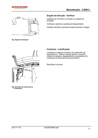 Manutenção - 2.000 h
ICA250-6BR3.pdf2011-11-10
Engate da direcção - Verificar
Fig. Engate da direcção
Verifique se há danos ou fendas no engate da
direcção.
Verifique e aperte os parafusos desapertados.
Verifique também eventuais emperramentos e folgas.
Controlos - Lubrificação
Fig. Controle de avanço/recuo
2. Parafusos
2
Lubrifique o sistema mecânico do acelerador de
avanço/recuo. Retire a tampa externa, na parte
inferior do assento, desapertando os parafusos (2).
Lubrifique os elementos de acionamento.
Recoloque a tampa.
111
 