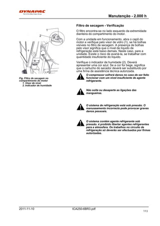 Manutenção - 2.000 h
ICA250-6BR3.pdf2011-11-10
Filtro de secagem - Verificação
Fig. Filtro de secagem no
compartimento do motor
1. Visor de nível
2. Indicador de humidade
2
1 O filtro encontra-se no lado esquerdo da extremidade
dianteira do compartimento do motor.
Com a unidade em funcionamento, abra o capô do
motor e verifique pelo visor de vidro (1), se há bolhas
visíveis no filtro de secagem. A presença de bolhas
pelo visor significa que o nível de líquido de
refrigeração está baixo demais. Neste caso, pare a
unidade. Existe o risco de avariá-la, se trabalhar com
quantidade insuficiente do líquido.
Verifique o indicador de humidade (2). Deverá
apresentar uma cor azul. Se a cor for bege, significa
que o cartucho do secador deverá ser substituído por
uma firma de assistência técnica autorizada.
O compressor sofrerá danos no caso de ser feito
funcionar com um nível insuficiente de agente
refrigerante.
O compressor sofrerá danos no caso de ser feito
funcionar com um nível insuficiente de agente
refrigerante.
Não solte ou desaperte as ligações das
mangueiras.
Não solte ou desaperte as ligações das
mangueiras.
O sistema de refrigeração está sob pressão. O
manuseamento incorrecto pode provocar graves
danos pessoais.
O sistema de refrigeração está sob pressão. O
manuseamento incorrecto pode provocar graves
danos pessoais.
O sistema contém agente refrigerante sob
pressão. é proibido libertar agentes refrigerantes
para a atmosfera. Os trabalhos no circuito de
refrigeração só deverão ser efectuados por firmas
autorizadas.
O sistema contém agente refrigerante sob
pressão. é proibido libertar agentes refrigerantes
para a atmosfera. Os trabalhos no circuito de
refrigeração só deverão ser efectuados por firmas
autorizadas.
113
 