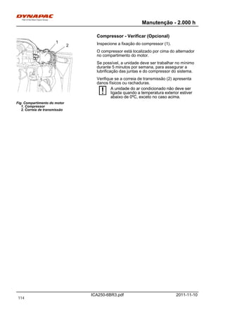 Manutenção - 2.000 h
ICA250-6BR3.pdf 2011-11-10
Compressor - Verificar (Opcional)
Fig. Compartimento do motor
1. Compressor
2. Correia de transmissão
1
2 Inspecione a fixação do compressor (1).
O compressor está localizado por cima do alternador
no compartimento do motor.
Se possível, a unidade deve ser trabalhar no mínimo
durante 5 minutos por semana, para assegurar a
lubrificação das juntas e do compressor do sistema.
Verifique se a correia de transmissão (2) apresenta
danos físicos ou rachaduras.
A unidade do ar condicionado não deve ser
ligada quando a temperatura exterior estiver
abaixo de 0ºC, exceto no caso acima.
A unidade do ar condicionado não deve ser
ligada quando a temperatura exterior estiver
abaixo de 0ºC, exceto no caso acima.
114
 