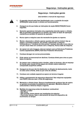 Segurança - Instruções gerais
ICA250-6BR3.pdf2011-11-10
Segurança - Instruções gerais
(leia também o manual de segurança)
1. O operador deverá estar bem familiarizado com o conteúdo da seção
OPERAÇÃO antes de pôr o cilindro em funcionamento.
1. O operador deverá estar bem familiarizado com o conteúdo da seção
OPERAÇÃO antes de pôr o cilindro em funcionamento.
2. Assegure-se de que todas as instruções da seção MANUTENÇÃO foram
seguidas.
2. Assegure-se de que todas as instruções da seção MANUTENÇÃO foram
seguidas.
3. Somente operadores treinados e/ou experientes deverão operar o cilindro.
Não se permitem passageiros no cilindro. Em todos os tipos de operação,
mantenha-se sentado no assento do operador.
3. Somente operadores treinados e/ou experientes deverão operar o cilindro.
Não se permitem passageiros no cilindro. Em todos os tipos de operação,
mantenha-se sentado no assento do operador.
4. Nunca opere a máquina caso ela necessite de ajustes ou reparos.4. Nunca opere a máquina caso ela necessite de ajustes ou reparos.
5. Monte e desmonte o cilindro apenas quando este estiver imóvel. Use as
pegas e corrimões próprios. Ao montar e desmontar a máquina,
recomenda-se o "contacto em três pontos" (sempre dois pés e uma mão ou
um pé e duas mãos em contacto com a máquina). Nunca salte da máquina.
5. Monte e desmonte o cilindro apenas quando este estiver imóvel. Use as
pegas e corrimões próprios. Ao montar e desmontar a máquina,
recomenda-se o "contacto em três pontos" (sempre dois pés e uma mão ou
um pé e duas mãos em contacto com a máquina). Nunca salte da máquina.
6. Ao operar em solo inseguro, deve-se sempre usar as Estruturas Protetoras
Contra Capotamento (ROPS, Roll Over Protective Structures).
6. Ao operar em solo inseguro, deve-se sempre usar as Estruturas Protetoras
Contra Capotamento (ROPS, Roll Over Protective Structures).
7. Conduza devagar em curvas pronunciadas.7. Conduza devagar em curvas pronunciadas.
8. Evite operar na transversal em declives. Conduza direto para cima ou para
baixo no declive.
8. Evite operar na transversal em declives. Conduza direto para cima ou para
baixo no declive.
9. Ao passar com a máquina junto a bordas, valas ou buracos, não se esqueça
de manter pelo menos 2/3 da largura do cilindro sobre material já
compactado (superfície sólida).
9. Ao passar com a máquina junto a bordas, valas ou buracos, não se esqueça
de manter pelo menos 2/3 da largura do cilindro sobre material já
compactado (superfície sólida).
10. Assegure-se de que não há obstáculos na direção de deslocamento, tanto
no solo como à frente, atrás ou por cima do cilindro.
10. Assegure-se de que não há obstáculos na direção de deslocamento, tanto
no solo como à frente, atrás ou por cima do cilindro.
11. Conduza com cuidado especial ao operar em terreno irregular.11. Conduza com cuidado especial ao operar em terreno irregular.
12. Utilize o equipamento de segurança disponível. Nas máquinas equipadas
com ROPS, deve-se usar o cinto de segurança.
12. Utilize o equipamento de segurança disponível. Nas máquinas equipadas
com ROPS, deve-se usar o cinto de segurança.
13. Mantenha o cilindro limpo. Remova imediatamente qualquer tipo de sujeira
ou gordura acumulada na plataforma do operador. Mantenha todos os
autocolantes e letreiros limpos e legíveis.
13. Mantenha o cilindro limpo. Remova imediatamente qualquer tipo de sujeira
ou gordura acumulada na plataforma do operador. Mantenha todos os
autocolantes e letreiros limpos e legíveis.
14. Medidas de segurança antes de abastecer combustível:
- Desligar o motor
- Não fumar
- Não permitir chama aberta nas imediações da máquina
- Para evitar faíscas, fazer o aterramento do bocal do dispositivo de
enchimento no tanque
14. Medidas de segurança antes de abastecer combustível:
- Desligar o motor
- Não fumar
- Não permitir chama aberta nas imediações da máquina
- Para evitar faíscas, fazer o aterramento do bocal do dispositivo de
enchimento no tanque
5
 