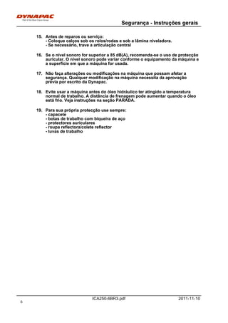 Segurança - Instruções gerais
ICA250-6BR3.pdf 2011-11-10
15. Antes de reparos ou serviço:
- Coloque calços sob os rolos/rodas e sob a lâmina niveladora.
- Se necessário, trave a articulação central
15. Antes de reparos ou serviço:
- Coloque calços sob os rolos/rodas e sob a lâmina niveladora.
- Se necessário, trave a articulação central
16. Se o nível sonoro for superior a 85 dB(A), recomenda-se o uso de protecção
auricular. O nível sonoro pode variar conforme o equipamento da máquina e
a superfície em que a máquina for usada.
16. Se o nível sonoro for superior a 85 dB(A), recomenda-se o uso de protecção
auricular. O nível sonoro pode variar conforme o equipamento da máquina e
a superfície em que a máquina for usada.
17. Não faça alterações ou modificações na máquina que possam afetar a
segurança. Qualquer modificação na máquina necessita da aprovação
prévia por escrito da Dynapac.
17. Não faça alterações ou modificações na máquina que possam afetar a
segurança. Qualquer modificação na máquina necessita da aprovação
prévia por escrito da Dynapac.
18. Evite usar a máquina antes do óleo hidráulico ter atingido a temperatura
normal de trabalho. A distância de frenagem pode aumentar quando o óleo
está frio. Veja instruções na seção PARADA.
18. Evite usar a máquina antes do óleo hidráulico ter atingido a temperatura
normal de trabalho. A distância de frenagem pode aumentar quando o óleo
está frio. Veja instruções na seção PARADA.
19. Para sua própria protecção use sempre:
- capacete
- botas de trabalho com biqueira de aço
- protectores auriculares
- roupa reflectora/colete reflector
- luvas de trabalho
19. Para sua própria protecção use sempre:
- capacete
- botas de trabalho com biqueira de aço
- protectores auriculares
- roupa reflectora/colete reflector
- luvas de trabalho
6
 