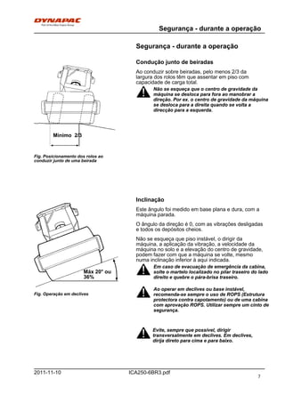 Segurança - durante a operação
ICA250-6BR3.pdf2011-11-10
Segurança - durante a operação
Condução junto de beiradas
Fig. Posicionamento dos rolos ao
conduzir junto de uma beirada
Mínimo 2/3
Ao conduzir sobre beiradas, pelo menos 2/3 da
largura dos rolos têm que assentar em piso com
capacidade de carga total.
Não se esqueça que o centro de gravidade da
máquina se desloca para fora ao manobrar a
direção. Por ex. o centro de gravidade da máquina
se desloca para a direita quando se volta a
direcção para a esquerda.
Não se esqueça que o centro de gravidade da
máquina se desloca para fora ao manobrar a
direção. Por ex. o centro de gravidade da máquina
se desloca para a direita quando se volta a
direcção para a esquerda.
Inclinação
Fig. Operação em declives
Máx 20° ou
36%
Este ângulo foi medido em base plana e dura, com a
máquina parada.
O ângulo da direção é 0, com as vibrações desligadas
e todos os depósitos cheios.
Não se esqueça que piso instável, o dirigir da
máquina, a aplicação da vibração, a velocidade da
máquina no solo e a elevação do centro de gravidade,
podem fazer com que a máquina se volte, mesmo
numa inclinação inferior à aqui indicada.
Em caso de evacuação de emergência da cabina,
solte o martelo localizado no pilar traseiro do lado
direito e quebre o pára-brisa traseiro.
Em caso de evacuação de emergência da cabina,
solte o martelo localizado no pilar traseiro do lado
direito e quebre o pára-brisa traseiro.
Ao operar em declives ou base instável,
recomenda-se sempre o uso de ROPS (Estrutura
protectora contra capotamento) ou de uma cabina
com aprovação ROPS. Utilizar sempre um cinto de
segurança.
Ao operar em declives ou base instável,
recomenda-se sempre o uso de ROPS (Estrutura
protectora contra capotamento) ou de uma cabina
com aprovação ROPS. Utilizar sempre um cinto de
segurança.
Evite, sempre que possível, dirigir
transversalmente em declives. Em declives,
dirija direto para cima e para baixo.
Evite, sempre que possível, dirigir
transversalmente em declives. Em declives,
dirija direto para cima e para baixo.
7
 