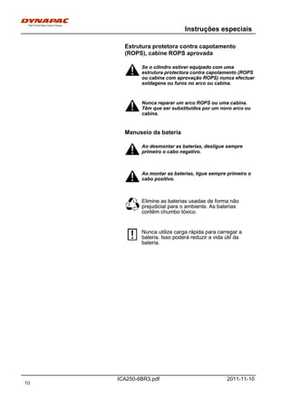 Instruções especiais
ICA250-6BR3.pdf 2011-11-10
Estrutura protetora contra capotamento
(ROPS), cabine ROPS aprovada
Se o cilindro estiver equipado com uma
estrutura protectora contra capotamento (ROPS
ou cabina com aprovação ROPS) nunca efectuar
soldagens ou furos no arco ou cabina.
Se o cilindro estiver equipado com uma
estrutura protectora contra capotamento (ROPS
ou cabina com aprovação ROPS) nunca efectuar
soldagens ou furos no arco ou cabina.
Nunca reparar um arco ROPS ou uma cabina.
Têm que ser substituídos por um novo arco ou
cabina.
Nunca reparar um arco ROPS ou uma cabina.
Têm que ser substituídos por um novo arco ou
cabina.
Manuseio da bateria
Ao desmontar as baterias, desligue sempre
primeiro o cabo negativo.
Ao desmontar as baterias, desligue sempre
primeiro o cabo negativo.
Ao montar as baterias, ligue sempre primeiro o
cabo positivo.
Ao montar as baterias, ligue sempre primeiro o
cabo positivo.
Elimine as baterias usadas de forma não
prejudicial para o ambiente. As baterias
contêm chumbo tóxico.
Elimine as baterias usadas de forma não
prejudicial para o ambiente. As baterias
contêm chumbo tóxico.
Nunca utilize carga rápida para carregar a
bateria. Isso poderá reduzir a vida útil da
bateria.
Nunca utilize carga rápida para carregar a
bateria. Isso poderá reduzir a vida útil da
bateria.
10
 