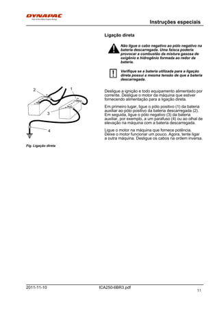 Instruções especiais
ICA250-6BR3.pdf2011-11-10
Ligação direta
Não ligue o cabo negativo ao pólo negativo na
bateria descarregada. Uma faísca poderia
provocar a combustão da mistura gasosa de
oxigênio e hidrogênio formada ao redor da
bateria.
Não ligue o cabo negativo ao pólo negativo na
bateria descarregada. Uma faísca poderia
provocar a combustão da mistura gasosa de
oxigênio e hidrogênio formada ao redor da
bateria.
Verifique se a bateria utilizada para a ligação
direta possui a mesma tensão de que a bateria
descarregada.
Verifique se a bateria utilizada para a ligação
direta possui a mesma tensão de que a bateria
descarregada.
Fig. Ligação direta
12
3
4
Desligue a ignição e todo equipamento alimentado por
corrente. Desligue o motor da máquina que estiver
fornecendo alimentação para a ligação direta.
Em primeiro lugar, ligue o pólo positivo (1) da bateria
auxiliar ao pólo positivo da bateria descarregada (2).
Em seguida, ligue o pólo negativo (3) da bateria
auxiliar, por exemplo, a um parafuso (4) ou ao olhal de
elevação na máquina com a bateria descarregada.
Ligue o motor na máquina que fornece potência.
Deixe o motor funcionar um pouco. Agora, tente ligar
a outra máquina. Desligue os cabos na ordem inversa.
11
 