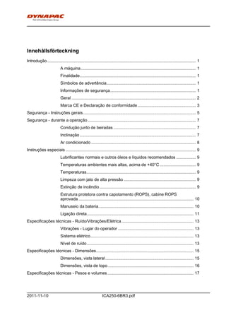 h0-
ICA250-6BR3.pdf2011-11-10
Innehållsförteckning
Introdução................................................................................................................................ 1
A máquina................................................................................................... 1
Finalidade.................................................................................................... 1
Símbolos de advertência............................................................................. 1
Informações de segurança.......................................................................... 1
Geral ........................................................................................................... 2
Marca CE e Declaração de conformidade .................................................. 3
Segurança - Instruções gerais................................................................................................. 5
Segurança - durante a operação ............................................................................................. 7
Condução junto de beiradas ....................................................................... 7
Inclinação.................................................................................................... 7
Ar condicionado .......................................................................................... 8
Instruções especiais ................................................................................................................ 9
Lubrificantes normais e outros óleos e líquidos recomendados ................. 9
Temperaturas ambientes mais altas, acima de +40°C ............................... 9
Temperaturas.............................................................................................. 9
Limpeza com jato de alta pressão .............................................................. 9
Extinção de incêndio................................................................................... 9
Estrutura protetora contra capotamento (ROPS), cabine ROPS
aprovada ................................................................................................... 10
Manuseio da bateria.................................................................................. 10
Ligação direta............................................................................................ 11
Especificações técnicas - Ruído/Vibrações/Elétrica.............................................................. 13
Vibrações - Lugar do operador ................................................................. 13
Sistema elétrico......................................................................................... 13
Nível de ruído............................................................................................ 13
Especificações técnicas - Dimensões.................................................................................... 15
Dimensões, vista lateral............................................................................ 15
Dimensões, vista de topo.......................................................................... 16
Especificações técnicas - Pesos e volumes .......................................................................... 17
 