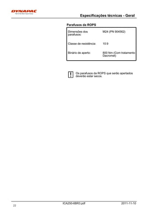 Especificações técnicas - Geral
ICA250-6BR3.pdf 2011-11-10
Parafusos da ROPS
Dimensões dos
parafusos:
M24 (PN 904562)Dimensões dos
parafusos:
M24 (PN 904562)
Classe de resistência: 10.9Classe de resistência: 10.9
Binário de aperto: 800 Nm (Com tratamento
Dacromet)
Binário de aperto: 800 Nm (Com tratamento
Dacromet)
Os parafusos da ROPS que serão apertados
deverão estar secos.
Os parafusos da ROPS que serão apertados
deverão estar secos.
22
 