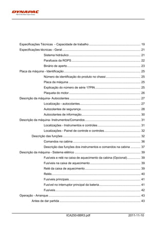 h0-
ICA250-6BR3.pdf 2011-11-10
Especificações Técnicas - Capacidade de trabalho ............................................................. 19
Especificações técnicas - Geral............................................................................................. 21
Sistema hidráulico..................................................................................... 21
Parafusos da ROPS.................................................................................. 22
Binário de aperto....................................................................................... 23
Placa da máquina - Identificação........................................................................................... 25
Número de identificação do produto no chassi......................................... 25
Placa da máquina ..................................................................................... 25
Explicação do número de série 17PIN...................................................... 25
Plaqueta do motor..................................................................................... 26
Descrição da máquina- Autocolantes .................................................................................... 27
Localização - autocolantes........................................................................ 27
Autocolantes de segurança....................................................................... 28
Autocolantes de informação...................................................................... 30
Descrição da máquina- Instrumentos/Comandos.................................................................. 31
Localizações - Instrumentos e controles................................................... 31
Localizações - Painel de controle e controles........................................... 32
Descrição das funções ............................................................................................ 32
Comandos na cabina ................................................................................ 36
Descrição das funções dos instrumentos e comandos na cabina ............ 37
Descrição da máquina - Sistema elétrico .............................................................................. 39
Fusíveis e relé na caixa de aquecimento da cabina (Opcional)................ 39
Fusíveis na caixa de aquecimento............................................................ 39
Relé da caixa de aquecimento.................................................................. 39
Relés......................................................................................................... 40
Fusíveis principais..................................................................................... 41
Fusível no interruptor principal da bateria................................................. 41
Fusíveis..................................................................................................... 42
Operação - Arranque ............................................................................................................. 43
Antes de dar partida ................................................................................................ 43
 
