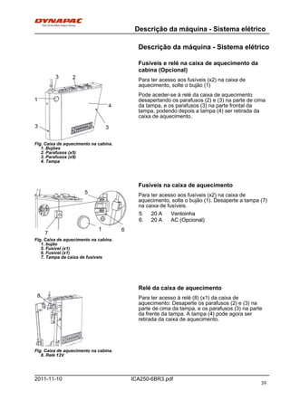 Descrição da máquina - Sistema elétrico
ICA250-6BR3.pdf2011-11-10
Descrição da máquina - Sistema elétrico
Fusíveis e relé na caixa de aquecimento da
cabina (Opcional)
Fig. Caixa de aquecimento na cabina.
1. Bujões
2. Parafusos (x5)
3. Parafusos (x9)
4. Tampa
3
1
4
3
3
2 Para ter acesso aos fusíveis (x2) na caixa de
aquecimento, solte o bujão (1)
Pode aceder-se à relé da caixa de aquecimento
desapertando os parafusos (2) e (3) na parte de cima
da tampa, e os parafusos (3) na parte frontal da
tampa, podendo depois a tampa (4) ser retirada da
caixa de aquecimento.
Fusíveis na caixa de aquecimento
Fig. Caixa de aquecimento na cabina.
1. bujão
5. Fusível (x1)
6. Fusível (x1)
7. Tampa da caixa de fusíveis
7
61
5 Para ter acesso aos fusíveis (x2) na caixa de
aquecimento, solte o bujão (1). Desaperte a tampa (7)
na caixa de fusíveis.
5. 20 A Ventoinha5. 20 A Ventoinha
6. 20 A AC (Opcional)6. 20 A AC (Opcional)
Relé da caixa de aquecimento
Fig. Caixa de aquecimento na cabina.
8. Relé 12V
8. Para ter acesso à relé (8) (x1) da caixa de
aquecimento: Desaperte os parafusos (2) e (3) na
parte de cima da tampa, e os parafusos (3) na parte
da frente da tampa. A tampa (4) pode agora ser
retirada da caixa de aquecimento.
39
 