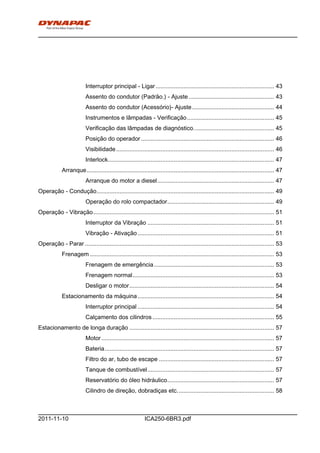 h0-
ICA250-6BR3.pdf2011-11-10
Interruptor principal - Ligar........................................................................ 43
Assento do condutor (Padrão.) - Ajuste.................................................... 43
Assento do condutor (Acessório)- Ajuste.................................................. 44
Instrumentos e lâmpadas - Verificação..................................................... 45
Verificação das lâmpadas de diagnóstico................................................. 45
Posição do operador................................................................................. 46
Visibilidade................................................................................................ 46
Interlock..................................................................................................... 47
Arranque.................................................................................................................. 47
Arranque do motor a diesel....................................................................... 47
Operação - Condução............................................................................................................ 49
Operação do rolo compactador................................................................. 49
Operação - Vibração.............................................................................................................. 51
Interruptor da Vibração ............................................................................. 51
Vibração - Ativação................................................................................... 51
Operação - Parar ................................................................................................................... 53
Frenagem ................................................................................................................ 53
Frenagem de emergência......................................................................... 53
Frenagem normal...................................................................................... 53
Desligar o motor........................................................................................ 54
Estacionamento da máquina................................................................................... 54
Interruptor principal ................................................................................... 54
Calçamento dos cilindros.......................................................................... 55
Estacionamento de longa duração ........................................................................................ 57
Motor......................................................................................................... 57
Bateria....................................................................................................... 57
Filtro do ar, tubo de escape ...................................................................... 57
Tanque de combustível............................................................................. 57
Reservatório do óleo hidráulico................................................................. 57
Cilindro de direção, dobradiças etc........................................................... 58
 