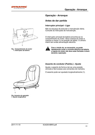 Operação - Arranque
ICA250-6BR3.pdf2011-11-10
Operação - Arranque
Antes de dar partida
Interruptor principal - Ligar
1
Fig. Compartimento do motor
1. Interruptor da bateria
Não se esqueça de executar a manutenção diária.
Consulte as instruções de manutenção.
O interruptor principal da bateria encontra-se no
compartimento do motor. Abra a tampa do motor e
coloque a chave (1) na posição de ligado. O cilindro
inteiro tem então alimentação eléctrica.
Com o intuito de, se necessário, se poder
rapidamente cortar a corrente eléctrica da bateria,
a capota do motor não deve estar fechada à chave
durante a operação.
Com o intuito de, se necessário, se poder
rapidamente cortar a corrente eléctrica da bateria,
a capota do motor não deve estar fechada à chave
durante a operação.
Assento do condutor (Padrão.) - Ajuste
1
Fig. Assento do operador
1. Ajuste longitudinal
Ajuste o assento de forma a ter-se uma posição
cómoda e fácil acesso aos comandos de manobra.
O assento pode ser ajustado longitudinalmente (1).
43
 