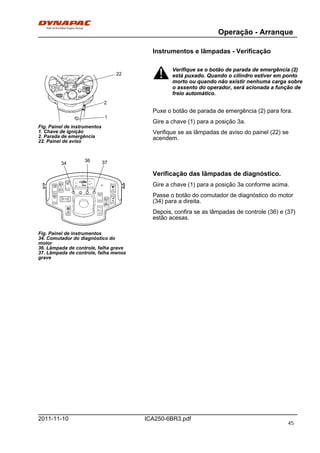 Operação - Arranque
ICA250-6BR3.pdf2011-11-10
Instrumentos e lâmpadas - Verificação
2
22
1
Fig. Painel de instrumentos
1. Chave de ignição
2. Parada de emergência
22. Painel de aviso
Fig. Painel de instrumentos
34. Comutador do diagnóstico do
motor
36. Lâmpada de controle, falha grave
37. Lâmpada de controle, falha menos
grave
34
36 37
Verifique se o botão de parada de emergência (2)
está puxado. Quando o cilindro estiver em ponto
morto ou quando não existir nenhuma carga sobre
o assento do operador, será acionada a função de
freio automático.
Verifique se o botão de parada de emergência (2)
está puxado. Quando o cilindro estiver em ponto
morto ou quando não existir nenhuma carga sobre
o assento do operador, será acionada a função de
freio automático.
Puxe o botão de parada de emergência (2) para fora.
Gire a chave (1) para a posição 3a.
Verifique se as lâmpadas de aviso do painel (22) se
acendem.
Verificação das lâmpadas de diagnóstico.
Gire a chave (1) para a posição 3a conforme acima.
Passe o botão do comutador de diagnóstico do motor
(34) para a direita.
Depois, confira se as lâmpadas de controle (36) e (37)
estão acesas.
45
 