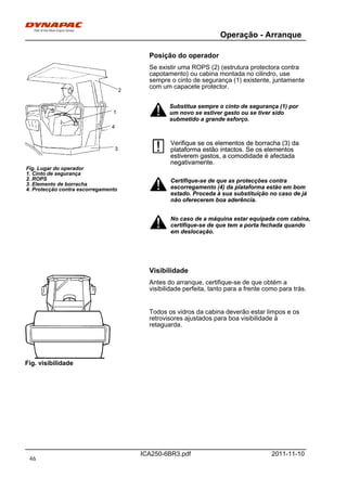 Operação - Arranque
ICA250-6BR3.pdf 2011-11-10
Posição do operador
1
3
2
4
Fig. Lugar do operador
1. Cinto de segurança
2. ROPS
3. Elemento de borracha
4. Protecção contra escorregamento
Se existir uma ROPS (2) (estrutura protectora contra
capotamento) ou cabina montada no cilindro, use
sempre o cinto de segurança (1) existente, juntamente
com um capacete protector.
Substitua sempre o cinto de segurança (1) por
um novo se estiver gasto ou se tiver sido
submetido a grande esforço.
Substitua sempre o cinto de segurança (1) por
um novo se estiver gasto ou se tiver sido
submetido a grande esforço.
Verifique se os elementos de borracha (3) da
plataforma estão intactos. Se os elementos
estiverem gastos, a comodidade é afectada
negativamente.
Verifique se os elementos de borracha (3) da
plataforma estão intactos. Se os elementos
estiverem gastos, a comodidade é afectada
negativamente.
Certifique-se de que as protecções contra
escorregamento (4) da plataforma estão em bom
estado. Proceda à sua substituição no caso de já
não oferecerem boa aderência.
Certifique-se de que as protecções contra
escorregamento (4) da plataforma estão em bom
estado. Proceda à sua substituição no caso de já
não oferecerem boa aderência.
No caso de a máquina estar equipada com cabina,
certifique-se de que tem a porta fechada quando
em deslocação.
No caso de a máquina estar equipada com cabina,
certifique-se de que tem a porta fechada quando
em deslocação.
Visibilidade
Fig. visibilidade
Antes do arranque, certifique-se de que obtém a
visibilidade perfeita, tanto para a frente como para trás.
Todos os vidros da cabina deverão estar limpos e os
retrovisores ajustados para boa visibilidade à
retaguarda.
46
 
