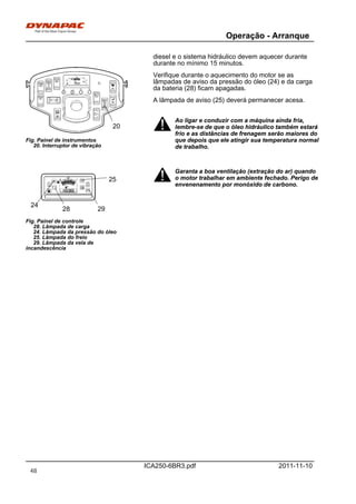 Operação - Arranque
ICA250-6BR3.pdf 2011-11-10
diesel e o sistema hidráulico devem aquecer durante
durante no mínimo 15 minutos.
Fig. Painel de instrumentos
20. Interruptor de vibração
20
Verifique durante o aquecimento do motor se as
lâmpadas de aviso da pressão do óleo (24) e da carga
da bateria (28) ficam apagadas.
A lâmpada de aviso (25) deverá permanecer acesa.
Ao ligar e conduzir com a máquina ainda fria,
lembre-se de que o óleo hidráulico também estará
frio e as distâncias de frenagem serão maiores do
que depois que ele atingir sua temperatura normal
de trabalho.
Ao ligar e conduzir com a máquina ainda fria,
lembre-se de que o óleo hidráulico também estará
frio e as distâncias de frenagem serão maiores do
que depois que ele atingir sua temperatura normal
de trabalho.
Fig. Painel de controle
28. Lâmpada de carga
24. Lâmpada da pressão do óleo
25. Lâmpada do freio
29. Lâmpada da vela de
incandescência
28 29
24
25
Garanta a boa ventilação (extração do ar) quando
o motor trabalhar em ambiente fechado. Perigo de
envenenamento por monóxido de carbono.
Garanta a boa ventilação (extração do ar) quando
o motor trabalhar em ambiente fechado. Perigo de
envenenamento por monóxido de carbono.
48
 