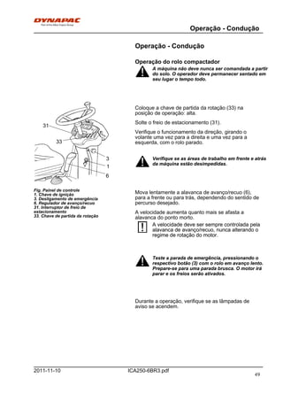 Operação - Condução
ICA250-6BR3.pdf2011-11-10
Operação - Condução
Operação do rolo compactador
A máquina não deve nunca ser comandada a partir
do solo. O operador deve permanecer sentado em
seu lugar o tempo todo.
A máquina não deve nunca ser comandada a partir
do solo. O operador deve permanecer sentado em
seu lugar o tempo todo.
31
33
6
3
1
Fig. Painel de controle
1. Chave de ignição
3. Desligamento de emergência
6. Regulador de avanço/recuo
31. Interruptor de freio de
estacionamento
33. Chave de partida da rotação
Coloque a chave de partida da rotação (33) na
posição de operação: alta.
Solte o freio de estacionamento (31).
Verifique o funcionamento da direção, girando o
volante uma vez para a direita e uma vez para a
esquerda, com o rolo parado.
Verifique se as áreas de trabalho em frente e atrás
da máquina estão desimpedidas.
Verifique se as áreas de trabalho em frente e atrás
da máquina estão desimpedidas.
Mova lentamente a alavanca de avanço/recuo (6),
para a frente ou para trás, dependendo do sentido de
percurso desejado.
A velocidade aumenta quanto mais se afasta a
alavanca do ponto morto.
A velocidade deve ser sempre controlada pela
alavanca de avanço/recuo, nunca alterando o
regime de rotação do motor.
A velocidade deve ser sempre controlada pela
alavanca de avanço/recuo, nunca alterando o
regime de rotação do motor.
Teste a parada de emergência, pressionando o
respectivo botão (3) com o rolo em avanço lento.
Prepare-se para uma parada brusca. O motor irá
parar e os freios serão ativados.
Teste a parada de emergência, pressionando o
respectivo botão (3) com o rolo em avanço lento.
Prepare-se para uma parada brusca. O motor irá
parar e os freios serão ativados.
Durante a operação, verifique se as lâmpadas de
aviso se acendem.
49
 