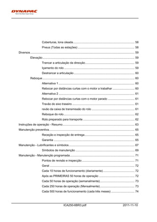 h0-
ICA250-6BR3.pdf 2011-11-10
Coberturas, lona oleada............................................................................ 58
Pneus (Todas as estações) ...................................................................... 58
Diversos................................................................................................................................. 59
Elevação.................................................................................................................. 59
Trancar a articulação da direcção............................................................. 59
Içamento do rolo ....................................................................................... 59
Destrancar a articulação ........................................................................... 60
Reboque.................................................................................................................. 60
Alternativa 1 .............................................................................................. 60
Rebocar por distâncias curtas com o motor a trabalhar ........................... 60
Alternativa 2 .............................................................................................. 61
Rebocar por distâncias curtas com o motor parado ................................. 61
Travão do eixo traseiro ............................................................................. 61
ravão da caixa de transmissão do rolo ..................................................... 61
Reboque do rolo........................................................................................ 62
Rolo preparado para transporte................................................................ 62
Instruções de operação - Resumo......................................................................................... 63
Manutenção preventiva.......................................................................................................... 65
Receção e inspecção de entrega.............................................................. 65
Garantia .................................................................................................... 65
Manutenção - Lubrificantes e símbolos ................................................................................. 67
Símbolos de manutenção ......................................................................... 69
Manutenção - Manutenção programada................................................................................ 71
Pontos de revisão e inspecção ................................................................. 71
Geral ......................................................................................................... 72
Cada 10 horas de funcionamento (diariamente)....................................... 72
Após as PRIMEIRAS 50 horas de operação ............................................ 72
Cada 50 horas de operação (semanalmente)........................................... 73
Cada 250 horas de operação (Mensalmente)........................................... 73
Cada 500 horas de funcionamento (cada três meses) ............................. 74
 