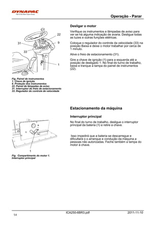Operação - Parar
ICA250-6BR3.pdf 2011-11-10
Desligar o motor
1
22
9
33
31
Fig. Painel de instrumentos
1. Chave de ignição
9. Proteção dos instrumentos
22. Painel de lâmpadas de aviso
31. Interruptor do freio de estacionamento
33. Regulador do controle de velocidade
Verifique os instrumentos e lâmpadas de aviso para
ver se há alguma indicação de avaria. Desligue todas
as luzes e outras funções elétricas.
Coloque o regulador do controle da velocidade (33) na
posição Baixa e deixe o motor trabalhar por cerca de
1 minuto.
Ative o freio de estacionamento (31).
Gire a chave de ignição (1) para a esquerda até a
posição de desligado 1. No final do turno de trabalho,
baixe e tranque a tampa do painel de instrumentos
(22).
Estacionamento da máquina
Interruptor principal
1
Fig. Compartimento do motor 1.
Interruptor principal
No final do turno de trabalho, desligue o interruptor
principal da bateria (1) e retire a chave.
Isso impedirá que a bateria se descarregue e
dificultará o o arranque e condução da máquina a
pessoas não autorizadas. Feche também a tampa do
motor à chave.
54
 