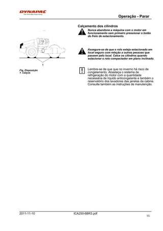 Operação - Parar
ICA250-6BR3.pdf2011-11-10
Calçamento dos cilindros
Fig. Disposição
1. Calços
1
Nunca abandone a máquina com o motor em
funcionamento sem primeiro pressionar o botão
do freio de estacionamento.
Nunca abandone a máquina com o motor em
funcionamento sem primeiro pressionar o botão
do freio de estacionamento.
Assegure-se de que o rolo esteja estacionado em
local seguro com relação a outras pessoas que
passem pelo local. Calce os cilindros quando
estacionar o rolo compactador em plano inclinado.
Assegure-se de que o rolo esteja estacionado em
local seguro com relação a outras pessoas que
passem pelo local. Calce os cilindros quando
estacionar o rolo compactador em plano inclinado.
Lembre-se de que que no inverno há risco de
congelamento. Abasteça o sistema de
refrigeração do motor com a quantidade
necessária de líquido anticongelante e também o
reservatório dos lavadores das janelas da cabine.
Consulte também as instruções de manutenção.
Lembre-se de que que no inverno há risco de
congelamento. Abasteça o sistema de
refrigeração do motor com a quantidade
necessária de líquido anticongelante e também o
reservatório dos lavadores das janelas da cabine.
Consulte também as instruções de manutenção.
55
 